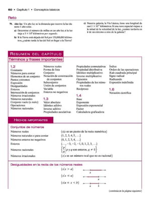 Reto
6 0 • Capítulo 1 • C o n c e p to s básicos
79. Ano luz Un año luz es la distancia que recorre la luz du­
rante 1 año solar.
a) Determine el número de millas en un año luz,si la luz
viaja a 3 X 105kilómetros por segundo.
b) SlaTierra está alejada del Sol por 150,000,000 kilóme­
tros, ¿cuánto tarda la luzdel Sol en llegar a la Tierra?
c) Nuestra galaxia, la Vía Láctea, tiene una longitud de
casi 1 X 1017kilómetros. Si una nave espacial viajase a
la mitad de la velocidad de la luz, ¿cuánto tardaría en
ir de un extremo a otro de la galaxia?
R e s u m e n d e l c a p i t u l o
Términos y frases importantes
1.2
C onstante
Núm eros p ara contar
Elementos de un conjunto
Puntos extrem os
Expresión
D esigualdades
Enteros
Intersección de conjuntos
Núm eros irracionales
Núm eros naturales
Conjunto vacío (o nulo)
O peraciones
Núm eros racionales
N úm eros reales
Form a d e lista
Conjunto
N otación d e construcción
d e conjuntos
Subconjunto
U nión d e conjuntos
Variable
E nteros no negativos
1 .3
Valor absoluto
Idéntico aditivo
Inverso aditivo
Propiedades asociativas
Propiedades conmutativas
Propiedad distributiva
Idéntico multiplicativo
Inverso multiplicativo
O puestos
Propiedades d e los núm e­
ros reales
Recíproco
1 . 4
Base
Exponente
Expresión exponencial
Factor
Calculadora graficadora
Indice
O rden d e las operaciones
R aíz cuadrada principal
Signo radical
Radicando
Expresión indefinida
1.6
N otación científica
H e c h o s i m p o r t a n t e s
Conjuntos de núm eros
Núm eros reales
Núm eros naturales o p ara contar
Núm eros enteros no negativos
Enteros
Núm eros racionales
Núm eros irracionales
{*|* es un p u n to d e la recta num érica}
{1,2, 3 ,4 ,5 ,...}
{0,1,2, 3,4,...}
{ . . . , - 3 , - 2 , - 1 , 0 , 1 , 2 , 3, ...}
p y q so n en tero s, q * 0
{*1* es un núm ero real q u e no es racional}
Desigualdades en la recta d e los n úm e ros reales
{ x x > a } ^_____j*
{ x x < a )
{xa < x < b]
(continúa en la página siguiente)
 