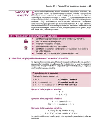 Sección 2.1 • Resolución de e c u a c io n e s lineales • 6 7
A va n ce d e
la lección
T~? n este capítulo enfocarem os nuestra atención a la resolución d e ecuaciones y de-
X Ü /sigualdades lineales, y a la utilización d e ecuaciones, fórm ulas y desigualdades
lineales p ara resolver problem as d e la vida real. D espués d e revisar el procedim iento
a realizar p ara resolver ecuaciones (en la sección 2 .1 ), se presenta una útil técnica de
resolución d e problem as (en la sección 2.2). Utilizarem os esta técnica a lo largo d e las
secciones 2.2,2.3 y 2.4, así com o en el resto d e este libro. E n la sección 2.5 hablarem os
d e las ecuaciones y desigualdades q u e incluyen valor absoluto. A lo largo del capítu­
lo, nos darem os cuenta del poder del álgebra com o una herram ienta p ara la resolución
d e problem as en una gran variedad d e áreas, incluyendo bienes raíces, quím ica, nego­
cios, banca, física y finanzas personales.
2 .1 R E S O L U C IÓ N D E E C U A C I O N E S L IN E A L E S
1 Identificar las propiedades reflexiva, simétrica y transitiva.
2 Reducir términos semejantes.
3 Resolver ecuaciones lineales.
a
4 Resolver ecuaciones con fracciones.
5 Identificar ecuaciones condicionales, ecuaciones inconsisten­
tes e identidades.
6 Entender los conceptos para resolver ecuaciones.
1 Identificar las p ro p ie d a d e s reflexiva, s im é tric a y tra n sitiva
E n álgebra elem ental usted aprendió a resolver ecuaciones lineales. E n esta sección re­
pasarem os brevem ente el procedim iento. No obstante, antes d e hacerlo es necesario
conocer tres útiles propiedades d e la igualdad: la propiedad reflexiva, la propiedad
simétrica y la propiedad transitiva.
P ro p ie d a d e s d e la ig u a ld a d
Para todos los números reales a ,b y c:
t a = a. P ro p ie d a d re fle x iva
Z Si a = b, entonces b = a. P ro p ie d a d s im é tric a
3. Sifl = b y b = c, entonces a = c. P ro p ie d a d tra n s itiv a
Ejemplos de la propiedad reflexiva
7 = 7
x + 3 = x + 3
Ejemplos de la propiedad simétrica
Si x = 3, ento n ces 3 = x.
Si y = x + 4, entonces x + 4 = y.
Ejemplos de la propiedad transitiva
Si x = a y a = 4y, entonces x = 4y.
Si a + b = c y c = 4 r, ento n ces a + b = 4r.
E n este libro utilizarem os con frecuencia estas propiedades, sin referirnos a ellas por
su nombre.
 