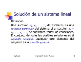 Solución de un sistema lineal
Definición:
Una sucesión r1, r2, …, rn de escalares es una
solución particular del sistema si al sustituir x1 =
r1, …, xn = rn se satisfacen todas las ecuaciones.
El conjunto de todas las posibles soluciones es el
conjunto solución. Cualquier otro elemento del
conjunto es la solución general.



  Capítulo 2        Ing. Rodolfo Castillo Martínez   11
 
