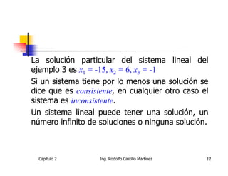 La solución particular del sistema lineal del
ejemplo 3 es x1 = -15, x2 = 6, x3 = -1
Si un sistema tiene por lo menos una solución se
dice que es consistente, en cualquier otro caso el
sistema es inconsistente.
Un sistema lineal puede tener una solución, un
número infinito de soluciones o ninguna solución.



  Capítulo 2       Ing. Rodolfo Castillo Martínez   12
 