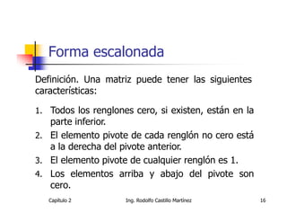 Forma escalonada
Definición. Una matriz puede tener las siguientes
características:

1. Todos los renglones cero, si existen, están en la
   parte inferior.
2. El elemento pivote de cada renglón no cero está
   a la derecha del pivote anterior.
3. El elemento pivote de cualquier renglón es 1.
4. Los elementos arriba y abajo del pivote son
   cero.
   Capítulo 2        Ing. Rodolfo Castillo Martínez    16
 
