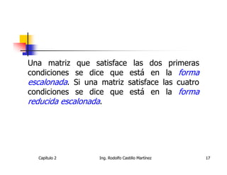 Una matriz   que satisface las dos primeras
condiciones  se dice que está en la forma
escalonada. Si una matriz satisface las cuatro
condiciones  se dice que está en la forma
reducida escalonada.




  Capítulo 2       Ing. Rodolfo Castillo Martínez   17
 
