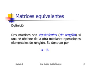 Matrices equivalentes
Definición

Dos matrices son equivalentes (de renglón) si
una se obtiene de la otra mediante operaciones
elementales de renglón. Se denotan por

                   A~B



   Capítulo 2      Ing. Rodolfo Castillo Martínez   19
 
