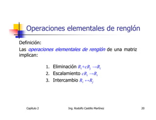 Operaciones elementales de renglón
Definición:
Las operaciones elementales de renglón de una matriz
implican:

                1. Eliminación Ri+cRj →Ri
                2. Escalamiento cRi →Ri
                3. Intercambio Ri ↔Rj




   Capítulo 2             Ing. Rodolfo Castillo Martínez   20
 