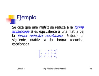 Ejemplo
Se dice que una matriz se reduce a la forma
escalonada si es equivalente a una matriz de
la forma reducida escalonada. Reducir la
siguiente matriz a la forma reducida
escalonada
                1 1 0 0 0
                             
                 3 3 1 0 −1
                 −2 −2 1 1 0 
                             




  Capítulo 2       Ing. Rodolfo Castillo Martínez   22
 