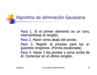 Algoritmo de eliminación Gaussiana


     Paso 1. Si el primer elemento es un cero,
     intercámbiese el renglón.
     Paso 2. Hacer ceros abajo del pivote.
     Paso 3. Repetir el proceso para los si-
     guientes renglones. (Forma escalonada)
     Paso 4. Hacer 1 los pivotes y ceros arriba de
     él. Comenzar en el último renglón.


Capítulo 2         Ing. Rodolfo Castillo Martínez   23
 