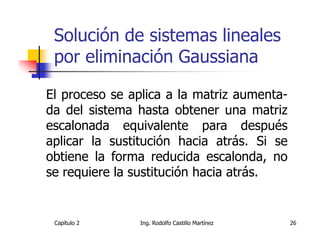 Solución de sistemas lineales
 por eliminación Gaussiana

El proceso se aplica a la matriz aumenta-
da del sistema hasta obtener una matriz
escalonada equivalente para después
aplicar la sustitución hacia atrás. Si se
obtiene la forma reducida escalonda, no
se requiere la sustitución hacia atrás.


 Capítulo 2    Ing. Rodolfo Castillo Martínez   26
 