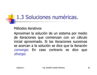 1.3 Soluciones numéricas.
Métodos iterativos
Aproximan la solución de un sistema por medio
de iteraciones que comienzan con un cálculo
inicial aproximado. Si las iteraciones sucesivas
se acercan a la solución se dice que la iteración
converge. En caso contrario se dice que
diverge.


 Capítulo 2        Ing. Rodolfo Castillo Martínez   36
 