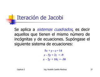 Iteración de Jacobi

Se aplica a sistemas cuadrados, es decir
aquellos que tienen el mismo número de
incógnitas y de ecuaciones. Supóngase el
siguiente sistema de ecuaciones:
                5x + y - z = 14
               x - 5y + 2z = -9
               x - 2y + 10z = -30


 Capítulo 2    Ing. Rodolfo Castillo Martínez   37
 