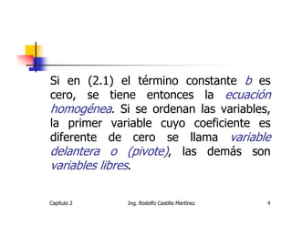 Si en (2.1) el término constante b es
cero, se tiene entonces la ecuación
homogénea. Si se ordenan las variables,
la primer variable cuyo coeficiente es
diferente de cero se llama variable
delantera o (pivote), las demás son
variables libres.

Capítulo 2   Ing. Rodolfo Castillo Martínez   4
 