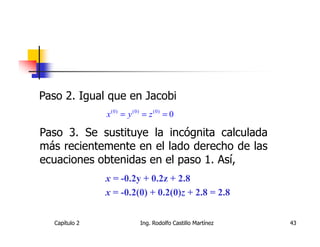Paso 2. Igual que en Jacobi
               x (0) = y (0) = z (0) = 0

Paso 3. Se sustituye la incógnita calculada
más recientemente en el lado derecho de las
ecuaciones obtenidas en el paso 1. Así,
               x = -0.2y + 0.2z + 2.8
               x = -0.2(0) + 0.2(0)z + 2.8 = 2.8


  Capítulo 2               Ing. Rodolfo Castillo Martínez   43
 