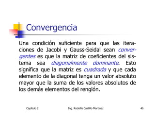 Convergencia
Una condición suficiente para que las itera-
ciones de Jacobi y Gauss-Seidal sean conver-
gentes es que la matriz de coeficientes del sis-
tema sea diagonalmente dominante. Esto
significa que la matriz es cuadrada y que cada
elemento de la diagonal tenga un valor absoluto
mayor que la suma de los valores absolutos de
los demás elementos del renglón.


   Capítulo 2       Ing. Rodolfo Castillo Martínez   46
 