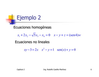 Ejemplo 2
Ecuaciones homogéneas

  x1 + 2 x2 − 5 x3 − x4 = 0            x − y + z = (sen4) w

Ecuaciones no lineales

          xy − 3 = 2 x   x 2 − y = 1 sen( x) + y = 0




 Capítulo 2               Ing. Rodolfo Castillo Martínez      6
 