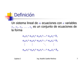 Definición
Un sistema lineal de m ecuaciones con n variables
x1, x2, x3, … , xn es un conjunto de ecuaciones de
la forma
               a11x1+ a12x2+ a13x3+…+ a1nxn= b1
               a21x1+ a22x2+ a23x3+…+ a2nxn= b2


               am1x1+ amx2+ amx3+…+ amnxn= bm


  Capítulo 2                Ing. Rodolfo Castillo Martínez   7
 