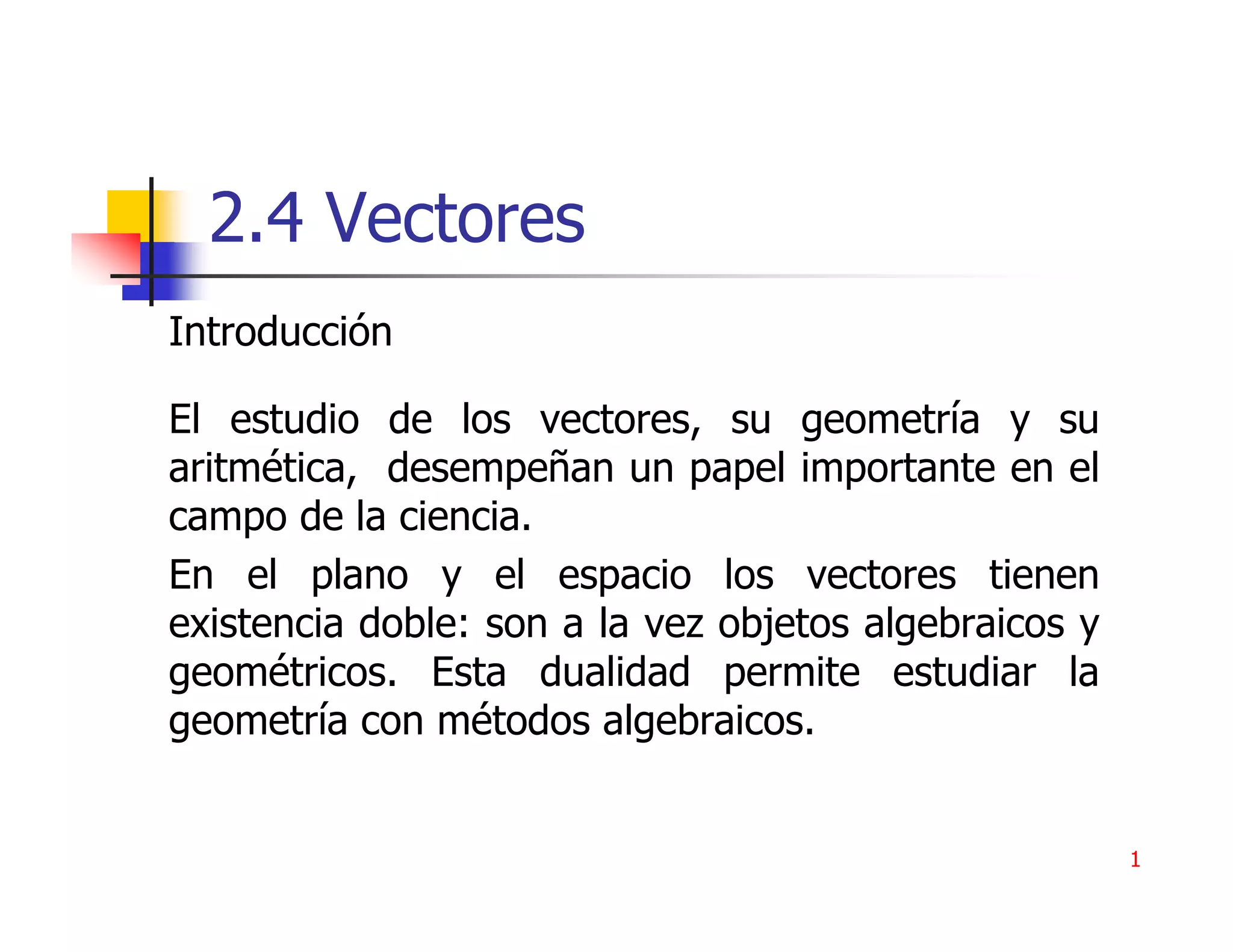 2.4 Vectores
Introducción

El estudio de los vectores, su geometría y su
aritmética, desempeñan un papel importante en el
campo de la ciencia.
En el plano y el espacio los vectores tienen
existencia doble: son a la vez objetos algebraicos y
geométricos. Esta dualidad permite estudiar la
geometría con métodos algebraicos.


                                                       1
 
