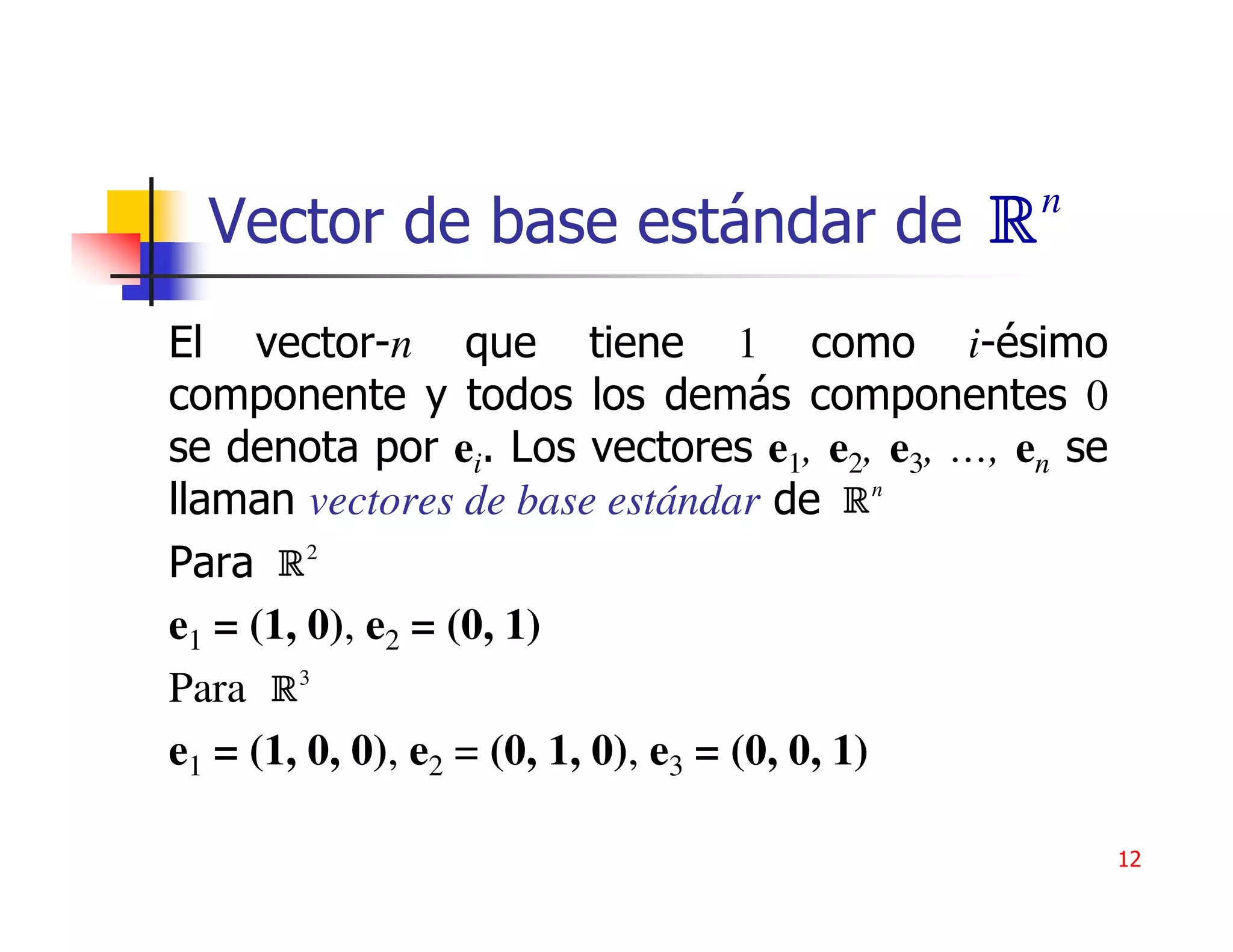 n
  Vector de base estándar de R
El vector-n que tiene 1 como i-ésimo
componente y todos los demás componentes 0
se denota por ei. Los vectores e1, e2, e3, …, en se
llaman vectores de base estándar de R n
Para R 2
e1 = (1, 0), e2 = (0, 1)
Para R 3
e1 = (1, 0, 0), e2 = (0, 1, 0), e3 = (0, 0, 1)

                                                      12
 