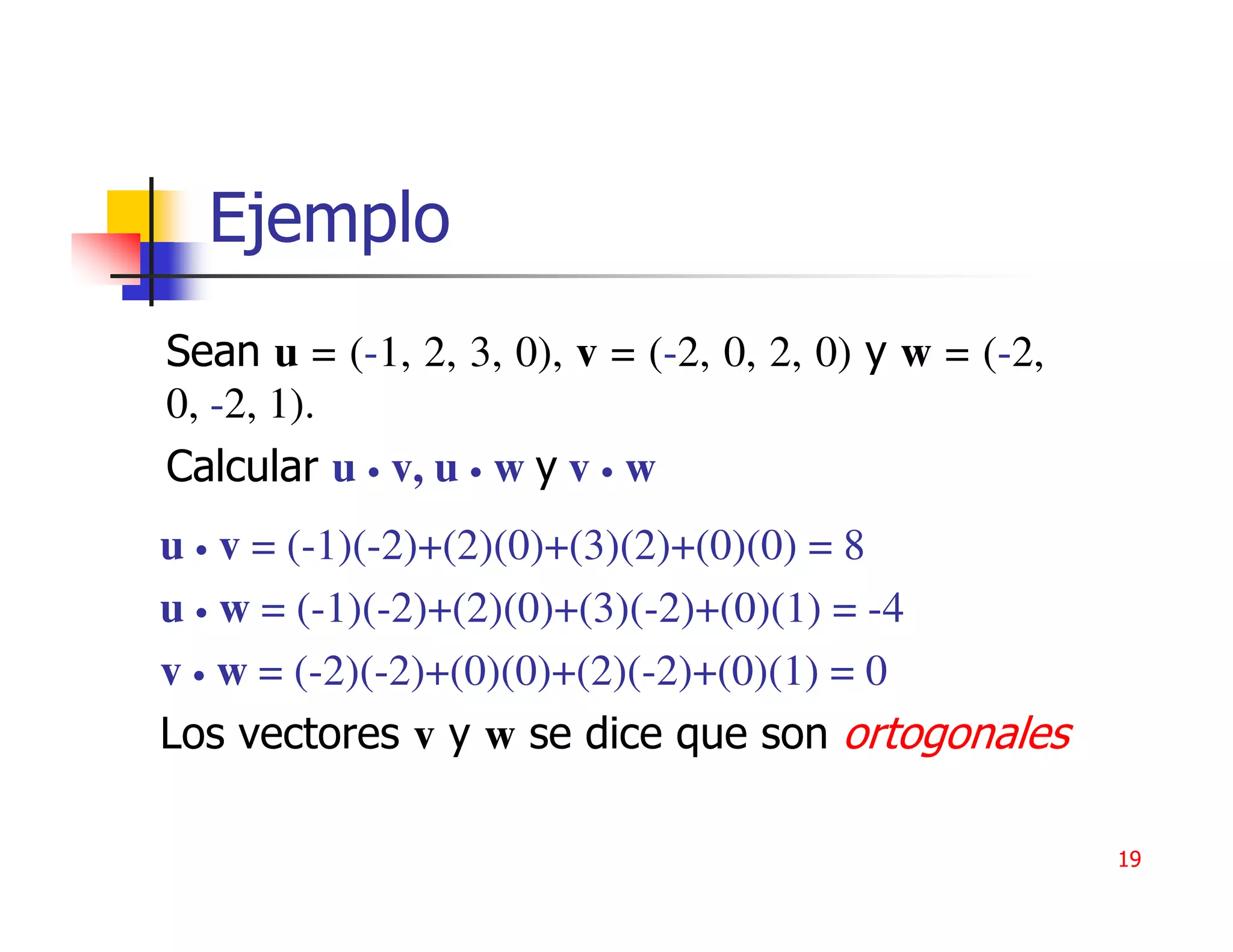 Ejemplo
Sean u = (-1, 2, 3, 0), v = (-2, 0, 2, 0) y w = (-2,
0, -2, 1).
Calcular u • v, u • w y v • w
u • v = (-1)(-2)+(2)(0)+(3)(2)+(0)(0) = 8
u • w = (-1)(-2)+(2)(0)+(3)(-2)+(0)(1) = -4
v • w = (-2)(-2)+(0)(0)+(2)(-2)+(0)(1) = 0
Los vectores v y w se dice que son ortogonales

                                                       19
 