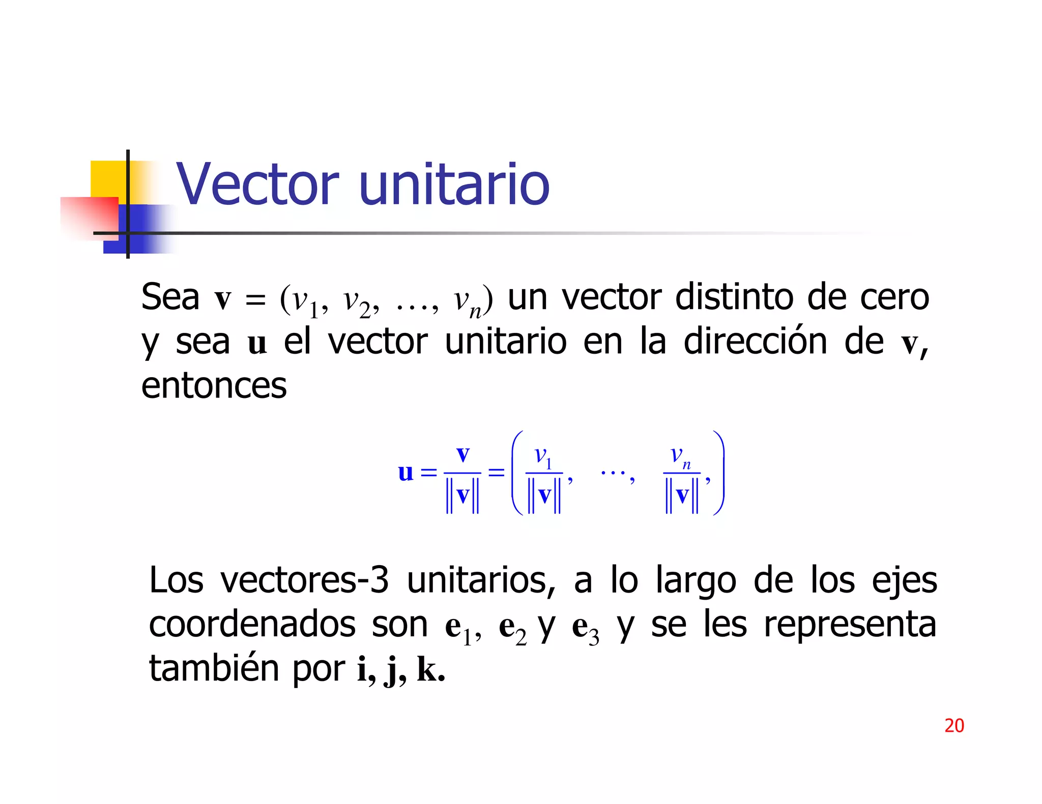 Vector unitario
Sea v = (v1, v2, …, vn) un vector distinto de cero
y sea u el vector unitario en la dirección de v,
entonces
                   v  v1         vn    
                u=  =
                      v ,    ,        ,
                                        
                   v             v     

Los vectores-3 unitarios, a lo largo de los ejes
coordenados son e1, e2 y e3 y se les representa
también por i, j, k.
                                                     20
 