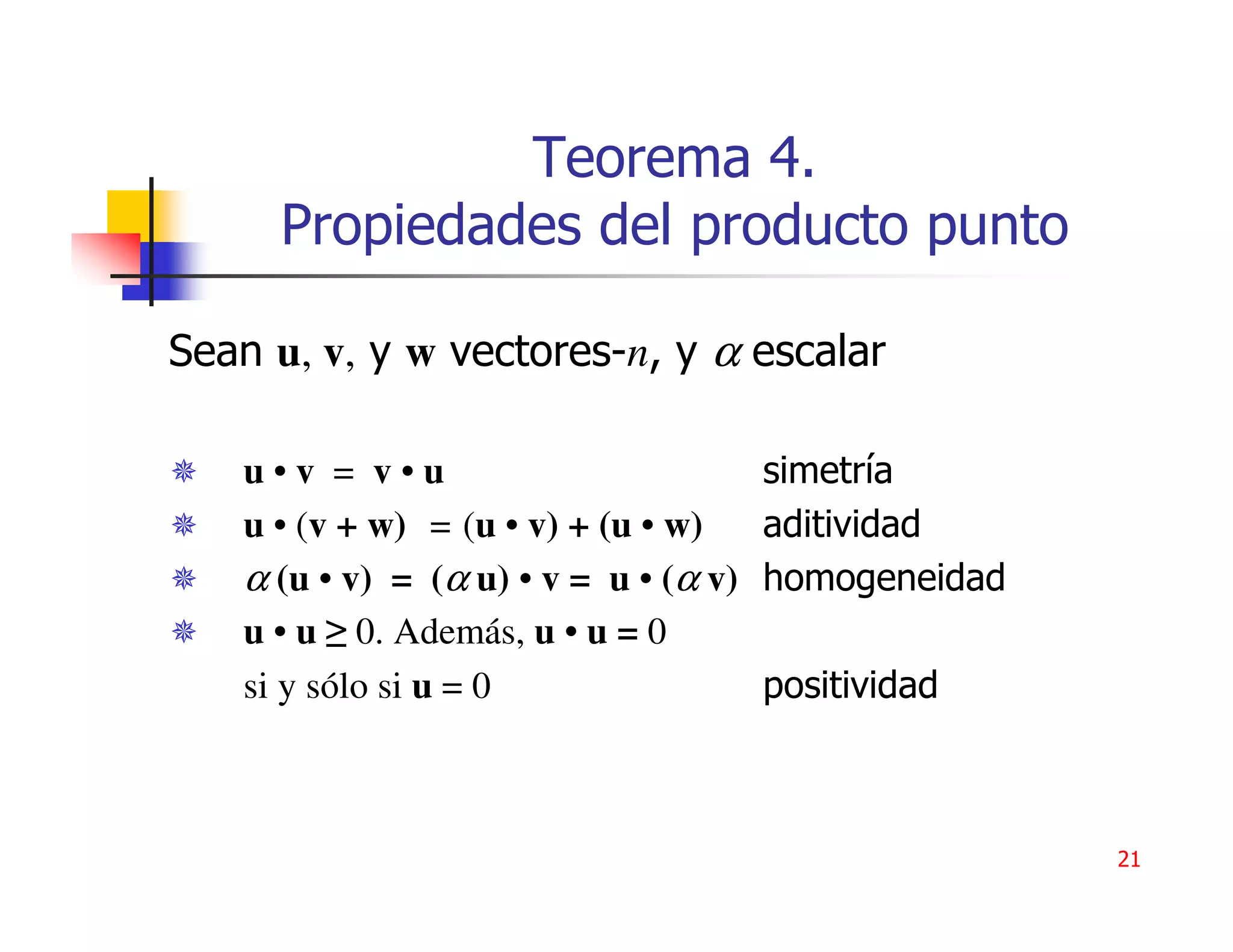 Teorema 4.
     Propiedades del producto punto

Sean u, v, y w vectores-n, y α escalar

   u•v = v•u                           simetría
   u • (v + w) = (u • v) + (u • w)     aditividad
   α (u • v) = (α u) • v = u • (α v)   homogeneidad
   u • u ≥ 0. Además, u • u = 0
   si y sólo si u = 0                  positividad



                                                      21
 