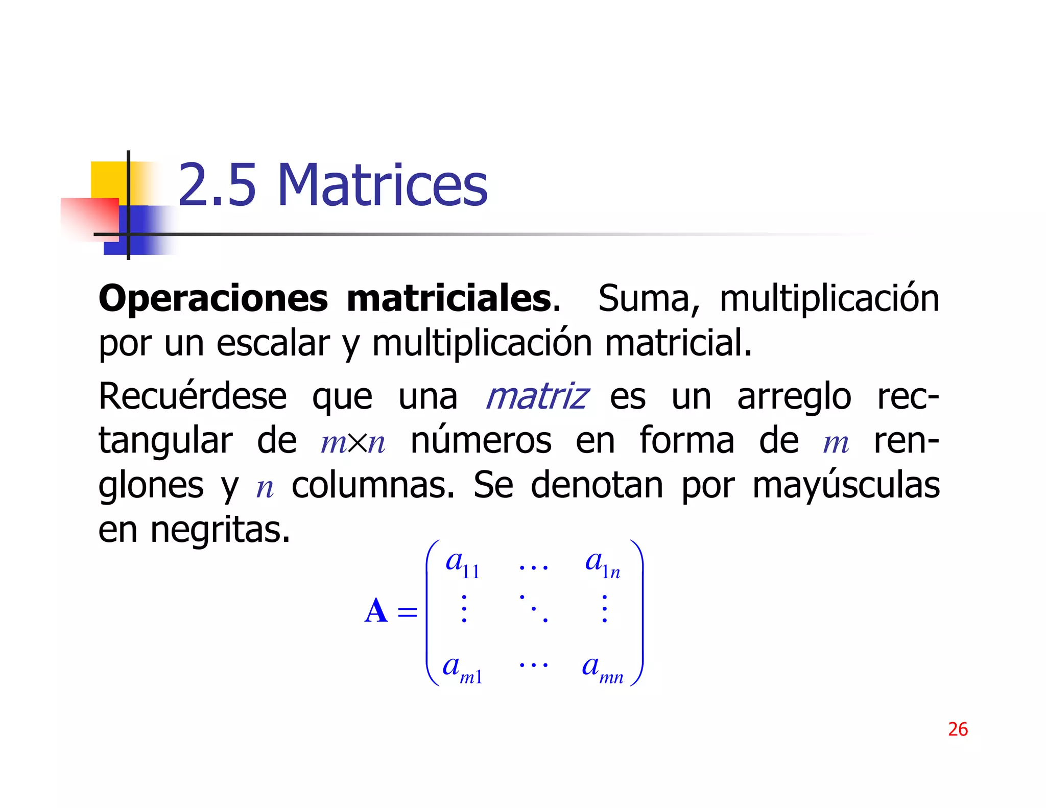 2.5 Matrices
Operaciones matriciales. Suma, multiplicación
por un escalar y multiplicación matricial.
Recuérdese que una matriz es un arreglo rec-
tangular de m×n números en forma de m ren-
glones y n columnas. Se denotan por mayúsculas
en negritas.
                 a11 … a1n 
                           
              A=           
                a      amn 
                 m1        
                                                 26
 