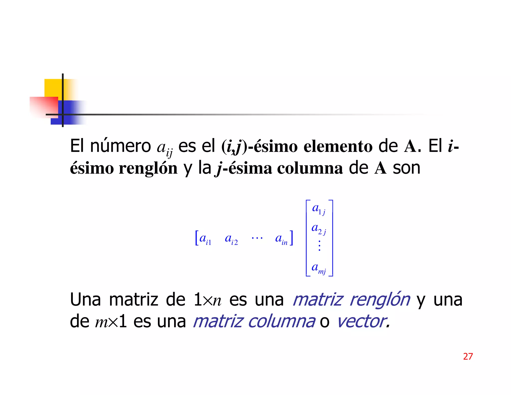 El número aij es el (i,j)-ésimo elemento de A. El i-
ésimo renglón y la j-ésima columna de A son

                                        a1 j 
                                       a 
                [ ai1   ai 2   ain ]    2j
                                        
                                        
                                        amj 
                                        

Una matriz de 1×n es una matriz renglón y una
de m×1 es una matriz columna o vector.
                                                       27
 