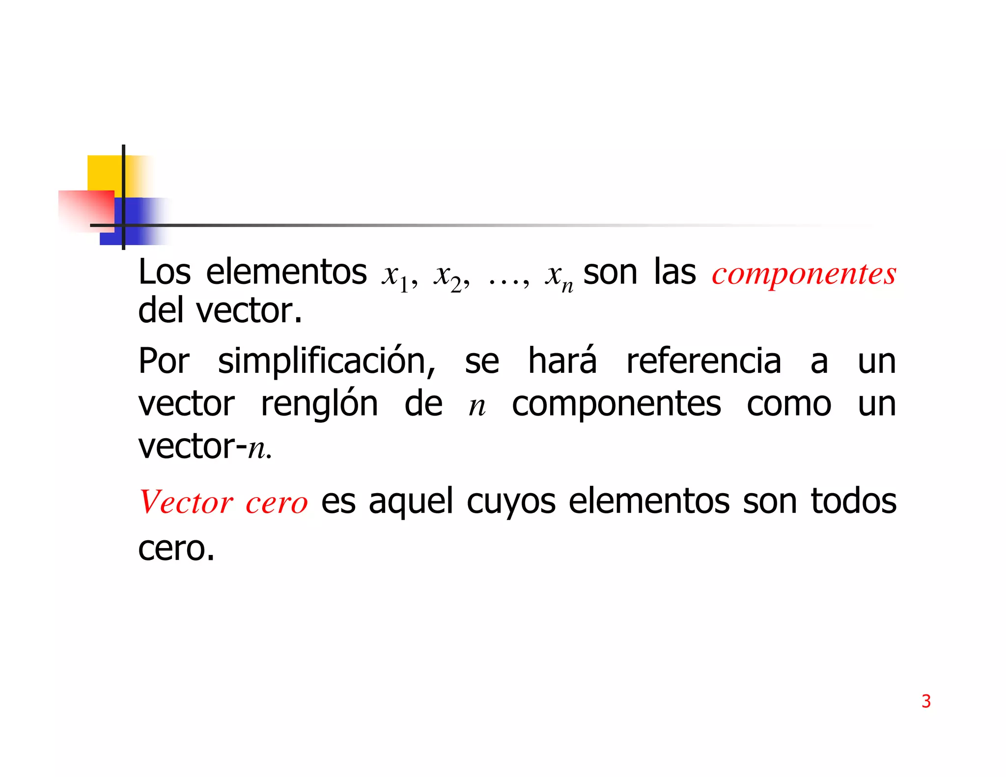 Los elementos x1, x2, …, xn son las componentes
del vector.
Por simplificación, se hará referencia a un
vector renglón de n componentes como un
vector-n.
Vector cero es aquel cuyos elementos son todos
cero.



                                                  3
 