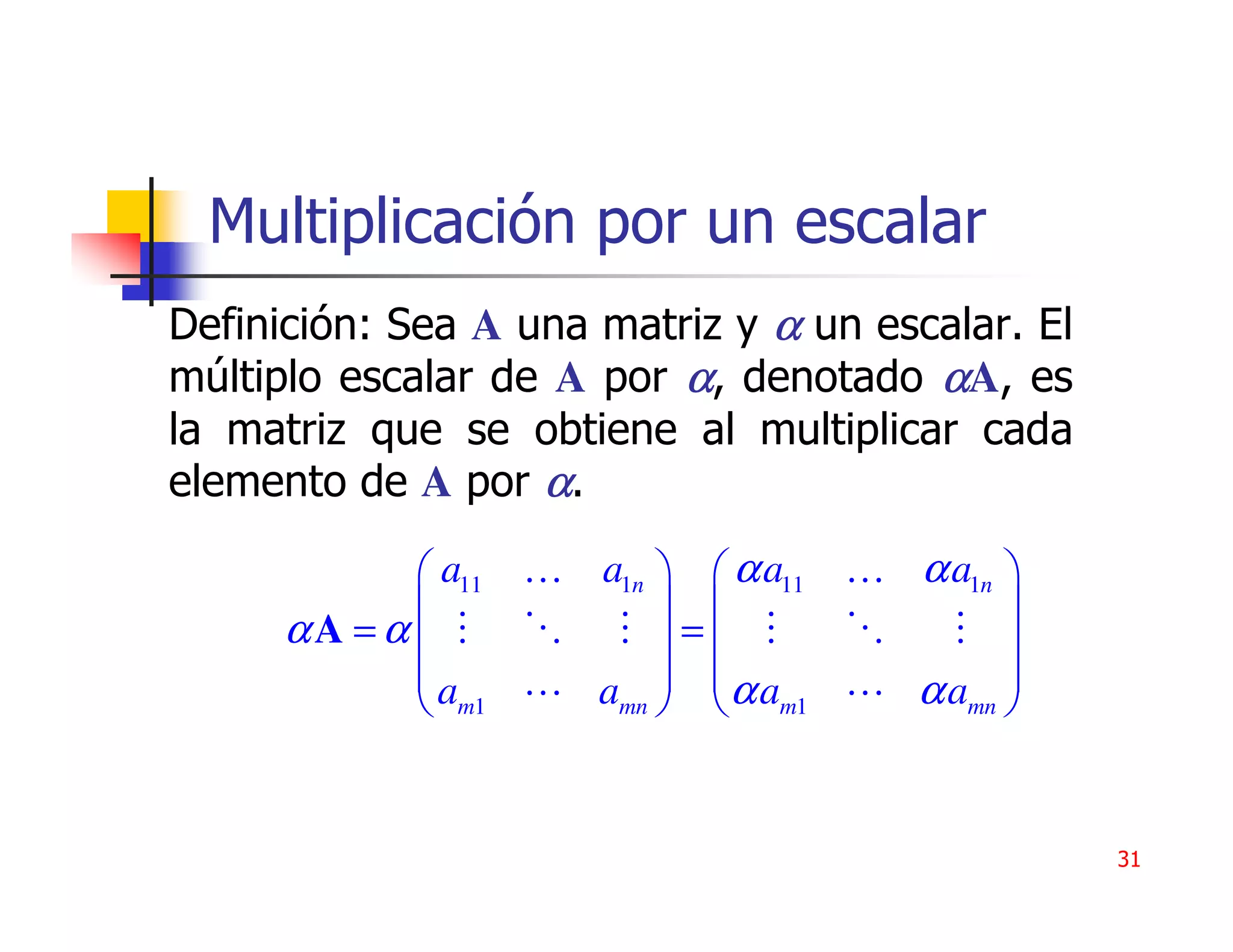 Multiplicación por un escalar
Definición: Sea A una matriz y α un escalar. El
múltiplo escalar de A por α, denotado αA, es
la matriz que se obtiene al multiplicar cada
elemento de A por α.

             a11 … a1n   α a11 … α a1n 
                                       
     αA = α            =               
            a      amn   α am1
                                   α amn 
             m1                         


                                                  31
 