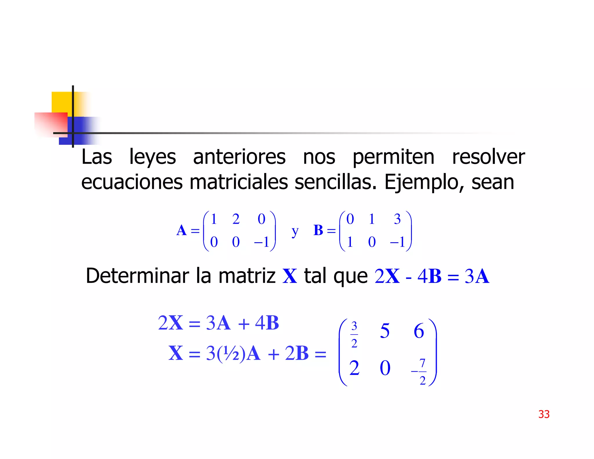 Las leyes anteriores nos permiten resolver
ecuaciones matriciales sencillas. Ejemplo, sean
            1 2 0       0 1 3 
          A=        y B=       
             0 0 −1      1 0 −1

Determinar la matriz X tal que 2X - 4B = 3A

        2X = 3A + 4B      3 5    6
         X = 3(½)A + 2B =           
                            2
                          2 0      7
                                 −
                                    2

                                                  33
 