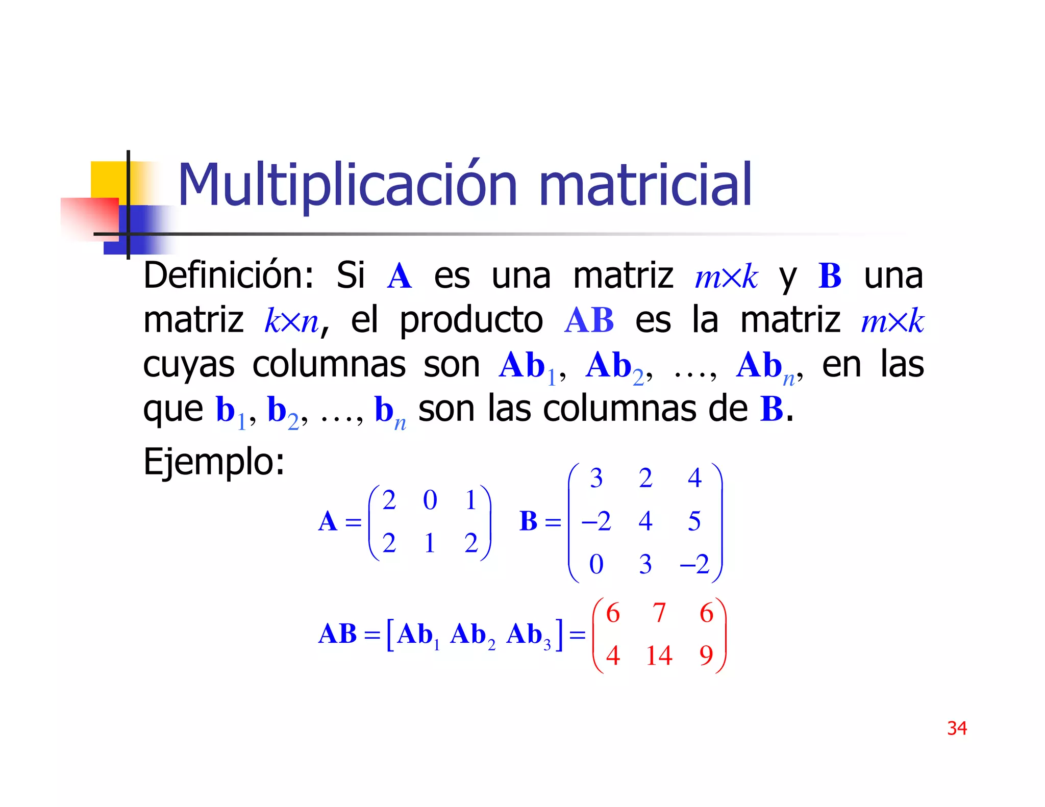 Multiplicación matricial
Definición: Si A es una matriz m×k y B una
matriz k×n, el producto AB es la matriz m×k
cuyas columnas son Ab1, Ab2, …, Abn, en las
que b1, b2, …, bn son las columnas de B.
Ejemplo:                    3 2 4
            2 0 1                     
         A=             B =  −2 4 5 
             2 1 2           0 3 −2 
                                        
                                 6 7 6
         AB = [ Ab1 Ab 2 Ab3 ] =         
                                  4 14 9 

                                              34
 