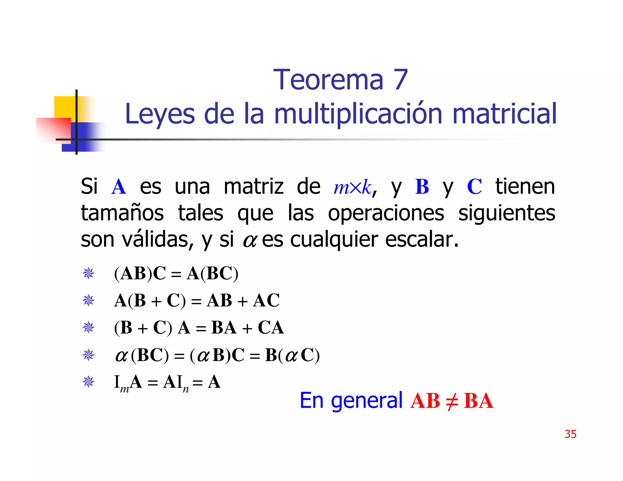 Teorema 7
    Leyes de la multiplicación matricial

Si A es una matriz de m×k, y B y C tienen
tamaños tales que las operaciones siguientes
son válidas, y si α es cualquier escalar.
   (AB)C = A(BC)
   A(B + C) = AB + AC
   (B + C) A = BA + CA
   α (BC) = (α B)C = B(α C)
   ImA = AIn = A
                        En general AB ≠ BA
                                               35
 