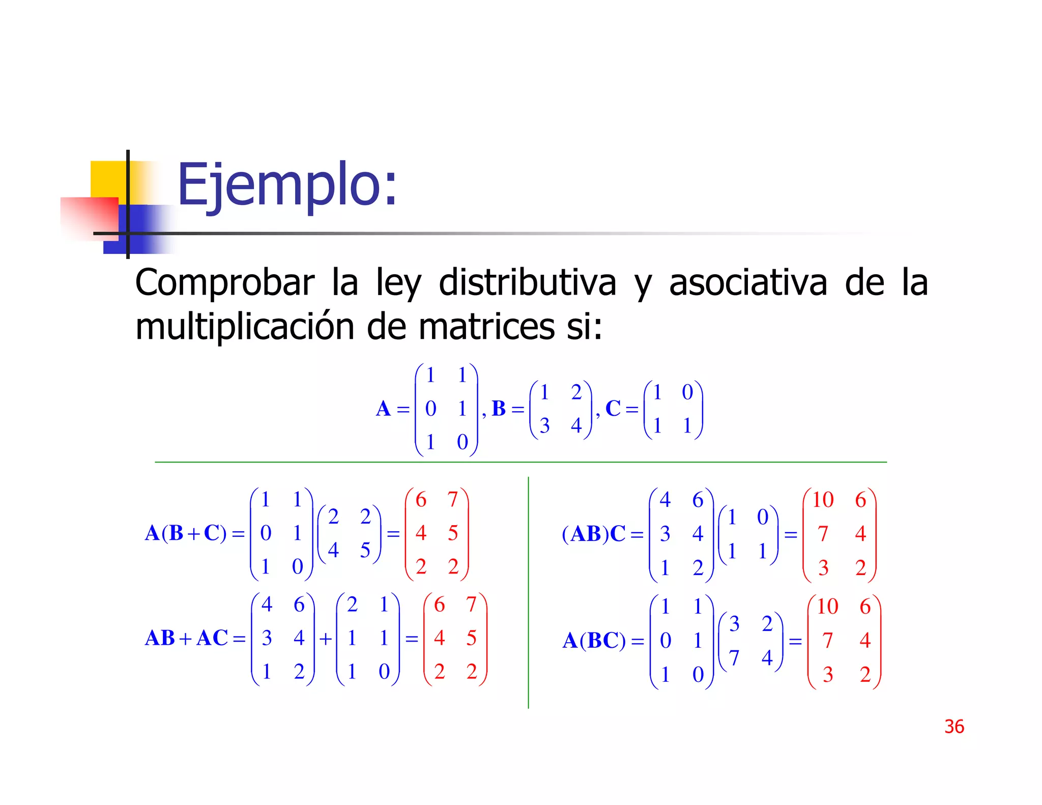 Ejemplo:
Comprobar la ley distributiva y asociativa de la
multiplicación de matrices si:
                             1 1
                                      1 2    1 0 
                         A = 0 1, B =     ,C=    
                             1 0      3 4    1 1 
                                

           1    1          6 7                4    6          10   6
                   2 2                             1 0          
A(B + C) =  0   1      = 4 5       ( AB)C =  3   4     = 7     4
           1      4 5  2 2
                 0                               1    2
                                                            1 1 
                                                                          2
                                                              3      
           4    6 2 1 6 7                   1    1          10   6
           
AB + AC =  3
                          
                 4 + 1 1 =  4 5
                                                        3 2          
                                         A(BC) =  0    1      = 7     4
                                                            7 4 
           1
                2 1 0  2 2
                                             1
                                                       0
                                                         
                                                                    3
                                                                         2
                                                                           
                                                                               36
 