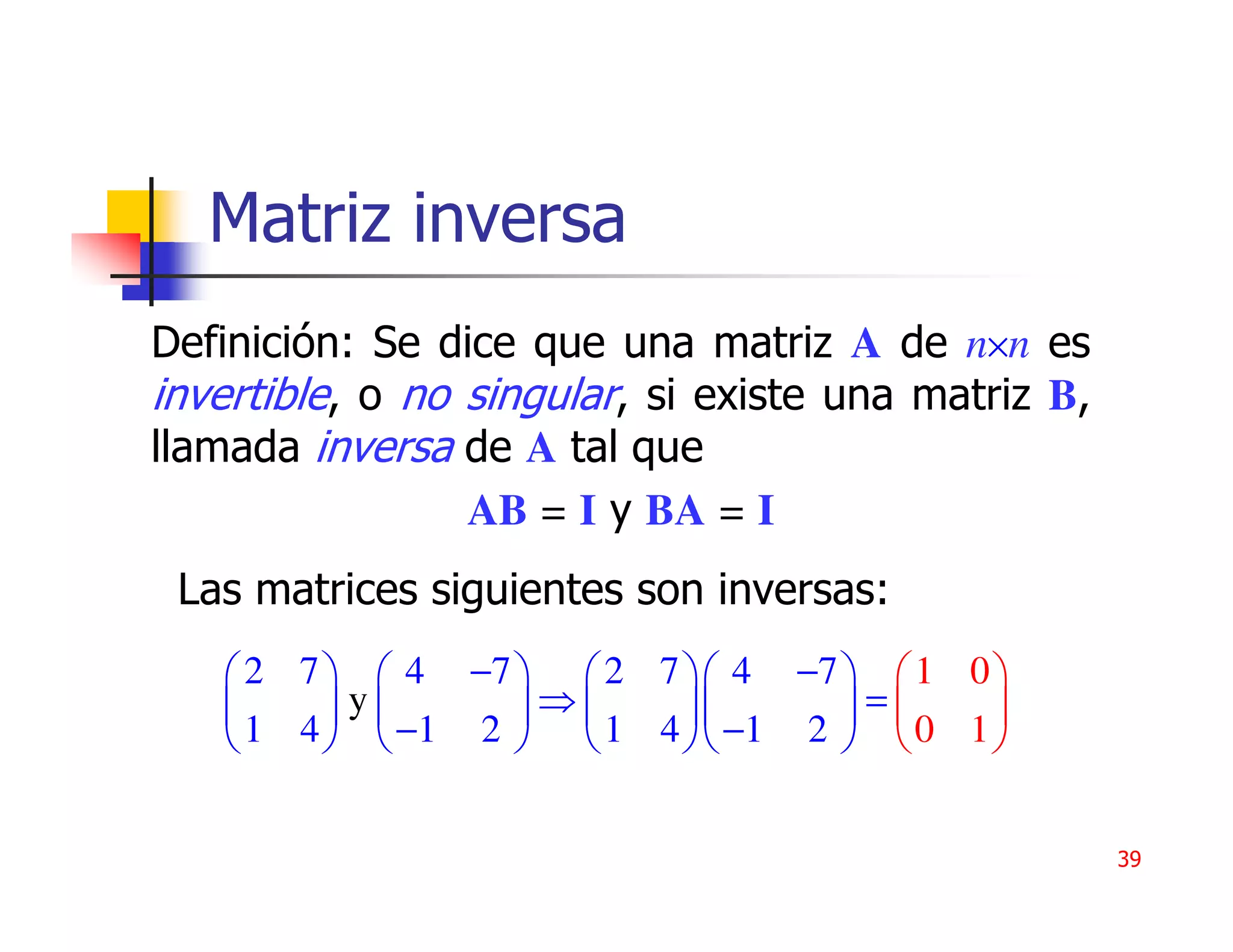 Matriz inversa
Definición: Se dice que una matriz A de n×n es
invertible, o no singular, si existe una matriz B,
llamada inversa de A tal que
                 AB = I y BA = I
 Las matrices siguientes son inversas:
    2 7   4 −7   2 7  4 −7   1 0 
        y      ⇒           =     
    1 4   −1 2   1 4  −1 2   0 1 


                                                     39
 