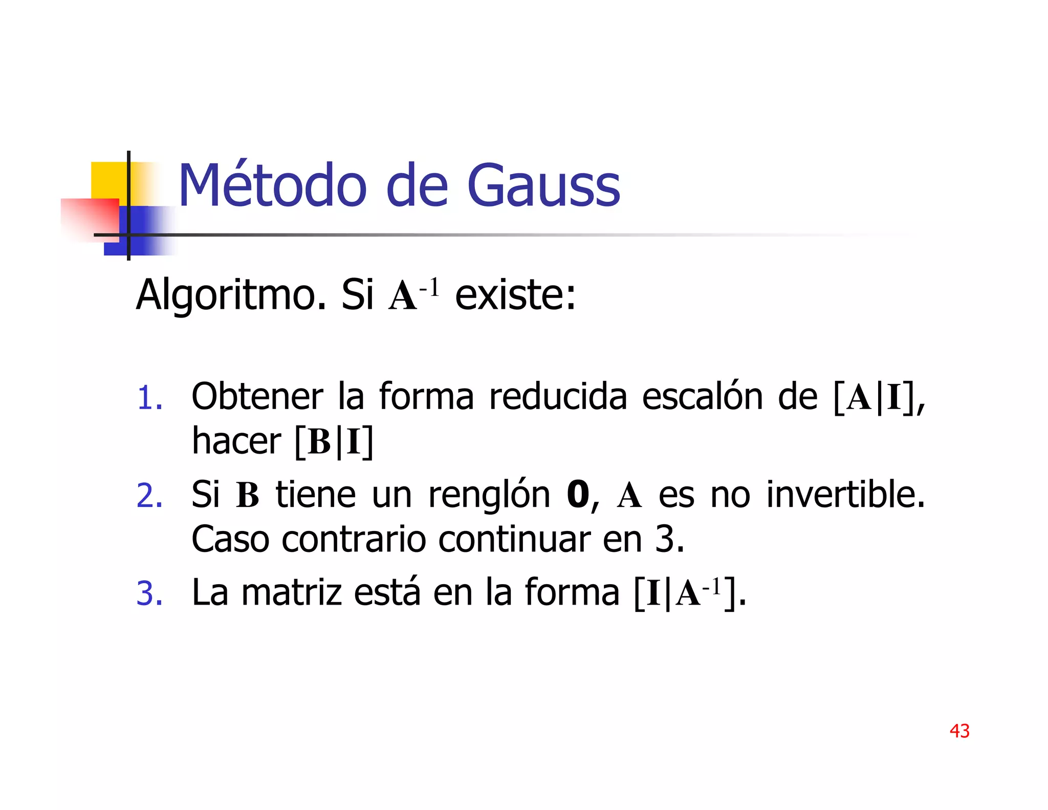 Método de Gauss
Algoritmo. Si A-1 existe:

1. Obtener la forma reducida escalón de [A|I],
   hacer [B|I]
2. Si B tiene un renglón 0, A es no invertible.
   Caso contrario continuar en 3.
3. La matriz está en la forma [I|A-1].



                                                  43
 
