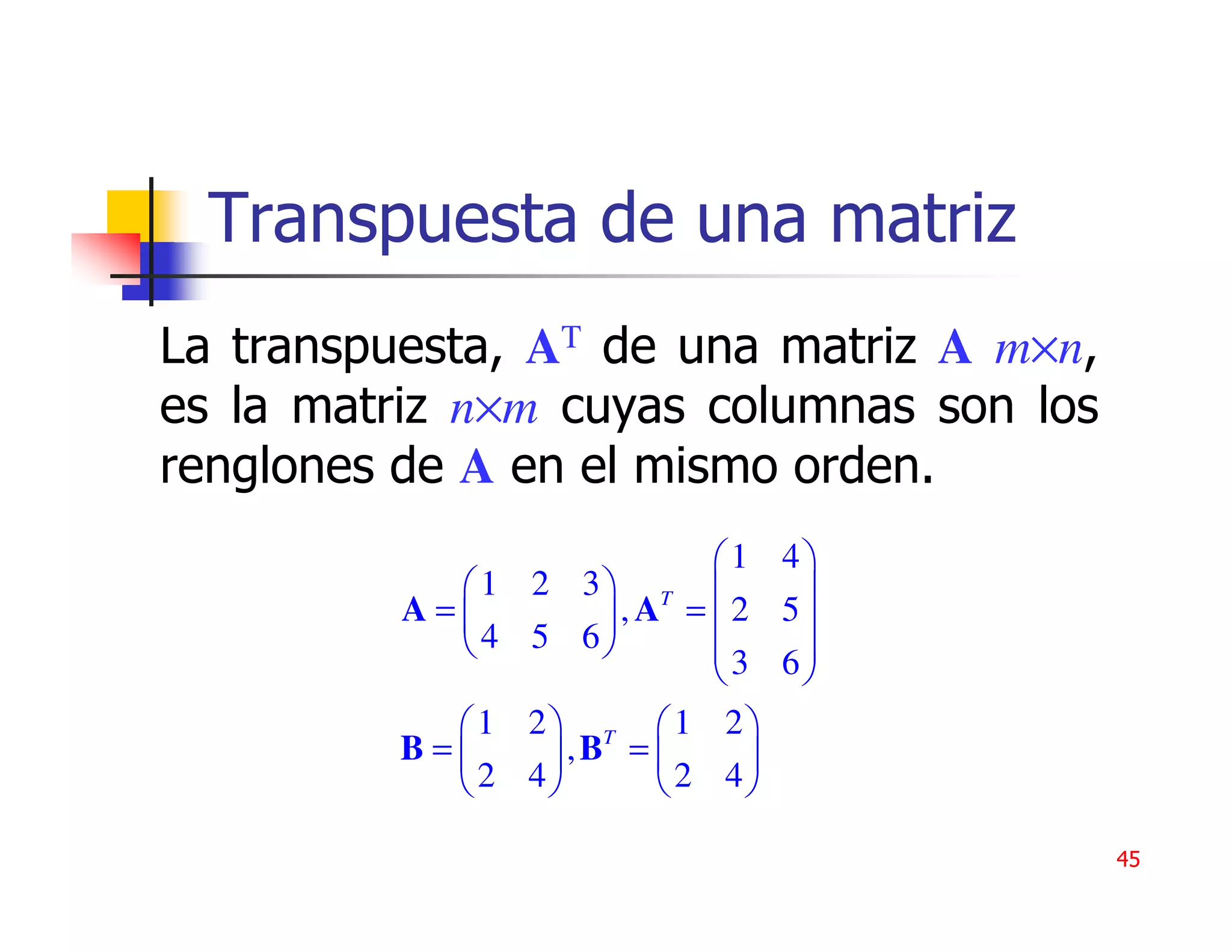 Transpuesta de una matriz
La transpuesta, AT de una matriz A m×n,
es la matriz n×m cuyas columnas son los
renglones de A en el mismo orden.
                              1 4
            1   2 3 T          
          A=         , A = 2 5
            4   5 6         3 6
                                 
           1    2 T 1 2
         B=      ,B =        
           2    4        2 4

                                          45
 
