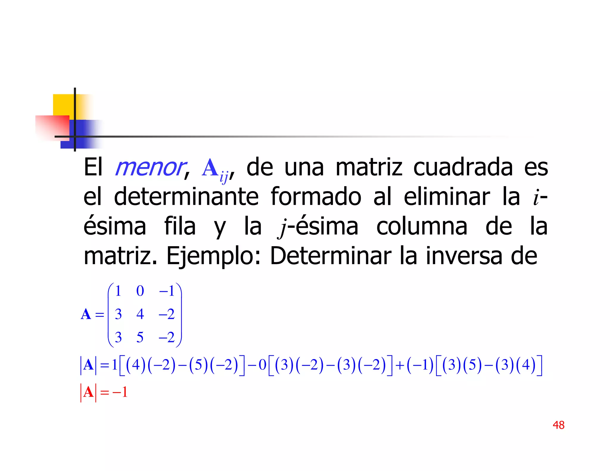 El menor, Aij, de una matriz cuadrada es
el determinante formado al eliminar la i-
ésima fila y la j-ésima columna de la
matriz. Ejemplo: Determinar la inversa de
     1 0 −1 
                 
A =  3 4 −2 
     3 5 −2 
                 
A = 1 ( 4 )( −2 ) − ( 5 )( −2 )  − 0 ( 3)( −2 ) − ( 3)( −2 )  + ( −1) ( 3)( 5 ) − ( 3)( 4 ) 
                                                                                            
A = −1

                                                                                                     48
 