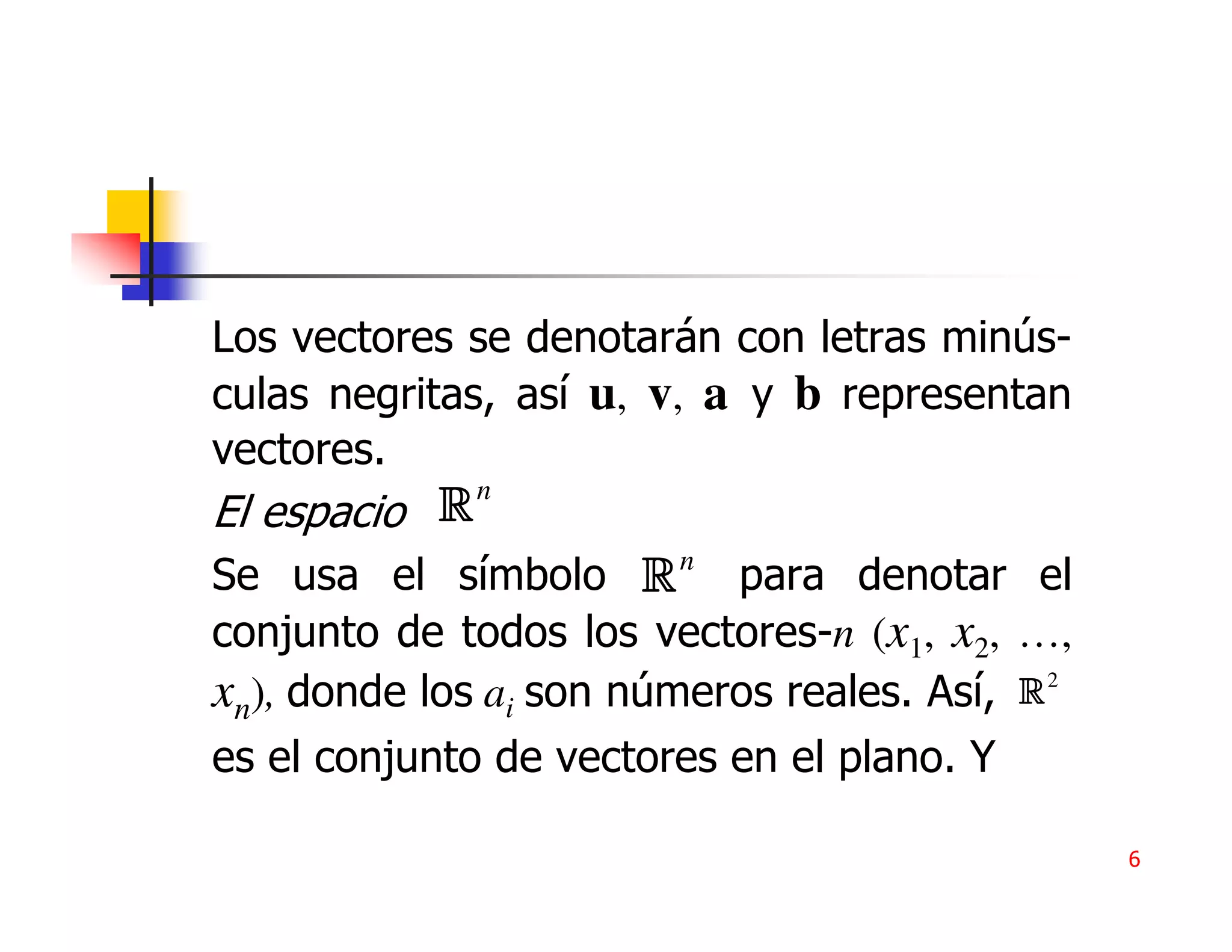 Los vectores se denotarán con letras minús-
culas negritas, así u, v, a y b representan
vectores.
El espacio Rn
Se usa el símbolo R n para denotar el
conjunto de todos los vectores-n (x1, x2, …,
xn), donde los ai son números reales. Así, R 2
es el conjunto de vectores en el plano. Y

                                                 6
 