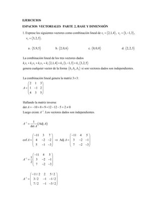EJERCICIOS 
ESPACIOS VECTORIALES PARTE 2, BASE Y DIMENSIÓN 
v v 
1. Exprese los siguientes vectores como combinación lineal de 2,1,4 , 1, 1,3 , 
1 2 
3 
3,2,5 . 
a . 5,9,5 b. 2,0,6 c. 0,0,0 d. 2,2, 
v 
   
 
k v  k v  k v  k  k   
k 
1 1 2 2 3 3 1 2 3 
1 2 3 
3 
La combinación lineal de los tres vectores dados 
2,1,4 1, 1,3 3,2,5 
genera cualquier vector de la forma , , si son vectores dados son independientes. 
La combinación lineal gene 
b b b 
 
1 
  
1 
ra la matriz 3 3: 
2 1 3 
1 1 2 
4 3 5 
Hallando la matriz inversa: 
det 10 8 9 12 12 5 2 0 
Luego existe . Los vectores dados son independientes. 
1 
Adj 
det 
11 3 7 
cof 4 2 2 Adj 
5 1 3 
A 
A 
A 
A A 
A 
A A 
 
 
  
  
    
  
  
         
 
  
  
     
  
      
1 
1 
11 4 5 
3 2 1 
7 2 3 
11 4 5 
1 
3 2 1 
2 
7 2 3 
11/ 2 2 5 / 2 
3 / 2 1 1/ 2 
7 / 2 1 3 / 2 
A 
A 
 
 
  
  
  
  
      
   
  
     
      
  
  
     
      
 