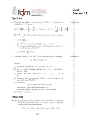 ´
                                         Ingenier´a Matematica
                                                 ı
                                         FACULTAD DE CIENCIAS
                                                                                                           Gu´a
                                                                                                             ı
                                         F´SICAS Y MATEMATICAS
                                                             ´
                                           I
                                         UNIVERSIDAD DE CHILE                                              Semana 11
                                         ´
                                         Algebra Lineal 08-2

Ejercicios




                                                                                                         Departamento de Ingenier´a Matematica - Universidad de Chile
1. Demostrar que dados V espacio vectorial y Z, U1 , . . . , Uk subespacios                          Proposici´n 5.4
                                                                                                              o
   vectoriales de V , entonces:
                                                                                            
               k                           k                                        k
   (a) Z =           Ui ⇔ Z =            + Ui      ∧ ∀j ∈ {1, . . . , k}, Uj ∩    + Ui  = {0}.
                                          i=1                                       i=1
               i=1                                                                  i=j
                     k
   (b) Si Z =      + Ui y Z es de dimensi´n ﬁnita, entonces son equivalentes:
                                         o
                   i=1
                         k
       (1) Z =               Ui .
                     i=1
       (2) (∀i ∈ {1, . . . , k})(∀ui ∈ Ui  {0}) {u1 , . . . , uk } es l.i.
       (3) La yuxtaposici´n de bases de los subespacios Ui es una base (y
                              o
           no s´lo un generador) de Z.
               o
                                k
       (4) dim(Z) =                   dim(Ui ).
                               i=1

                                               Ã
2. Pruebe que, dados A ∈ Mnn ( ) y λ0 un valor propio de A, entonces:                                Proposici´n 5.5
                                                                                                              o




                                                                                                                                         ´
                                     1 ≤ γA (λ0 ) ≤ αA (λ0 ) ≤ n.

   Para ello
   (a) Pruebe las desigualdades 1 ≤ γA (λ0 ) y αA (λ0 ) ≤ n.
   (b) Sea γ = γA (λ0 ). Considere una base βλ0 = {v1 , . . . , vγ } de Wλ0 =


                                                                                                                                 ı
       Ker(A − λ0 I).
   (c) Extienda dicha base a una base β = {v1 , . . . , vγ , vγ+1 , . . . , vn } de
       Ãn
          .
   (d) Calcule la matriz representante de T (x) = Ax, con respecto a la
       base β. Es decir, Mββ (T ).
   (e) Pruebe que
                                    pA (λ) = |A − λI| = (λ − λ0 )γ q(λ).
       En donde q(λ) es un polinomio de grado n − γ.
       Indicaci´n: Pruebe y use que A y Mββ (T ) son similares.
               o
   (f ) Concluya el resultado.


Problemas
                         Ê
P1. (a) Sea P2 ( ) el espacio vectorial de los polinomios a coeﬁcientes
        reales de grado menor o igual a 2, y sea T : P2 ( ) → P2 ( ) la    Ê              Ê
        transformaci´n lineal deﬁnida por
                     o

                T (a0 + a1 x + a2 x2 ) = (a0 + 2a2 ) + a1 x + (2a0 + a2 )x2 .


                                                   152
 