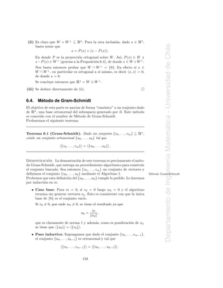 Ê
 (ii) Es claro que W + W ⊥ ⊆ n . Para la otra inclusi´n, dado x ∈
                                                     o                     Ên ,




                                                                                            Departamento de Ingenier´a Matematica - Universidad de Chile
      basta notar que
                          x = P (x) + (x − P (x)).
       En donde P es la proyecci´n ortogonal sobre W . As´ P (x) ∈ W y
                                  o                          ı,
       x− P (x) ∈ W ⊥ (gracias a la Proposici´n 6.4), de donde x ∈ W + W ⊥ .
                                             o
       Nos basta entonces probar que W ∩ W ⊥ = {0}. En efecto si x ∈
       W ∩ W ⊥ , en particular es ortogonal a s´ mismo, es decir x, x = 0,
                                               ı
       de donde x = 0.
       Se concluye entonces que    Ên = W ⊕ W ⊥ .
(iii) Se deduce directamente de (ii).


6.4.     ´
        Metodo de Gram-Schmidt
El objetivo de esta parte es asociar de forma “can´nica” a un conjunto dado
                                                  o
   Ê
de n , una base ortonormal del subespacio generado por ´l. Este m´todo
                                                            e         e
es conocido con el nombre de M´todo de Gram-Schmidt.
                                  e
Probaremos el siguiente teorema:




                                                                                                                            ´
Teorema 6.1 (Gram-Schmidt). Dado un conjunto {v0 , . . . , vm } ⊆          Ên ,
existe un conjunto ortonormal {u0 , . . . , uk } tal que

                       {v0 , . . . , vm } = {u0 , . . . , uk } .




                                                                                                                    ı
             ´
Demostracion. La demostraci´n de este teorema es precisamente el m´to-
                                    o                                       e
do Gram-Schmidt, que entrega un procedimiento algor´       ıtmico para construir
el conjunto buscado. Sea entonces {v0 , . . . , vm } un conjunto de vectores y
deﬁnimos el conjunto {u0 , . . . , uk } mediante el Algoritmo 1.                   M´todo Gram-Schimdt
                                                                                    e
Probemos que esta deﬁnici´n del {u0 , . . . , uk } cumple lo pedido. Lo haremos
                          o
por inducci´n en m.
           o

       Caso base. Para m = 0, si v0 = 0 luego w0 = 0 y el algoritmo
       termina sin generar vectores uj . Esto es consistente con que la unica
                                                                        ´
       base de {0} es el conjunto vac´
                                     ıo.
       Si v0 = 0, por ende w0 = 0, se tiene el resultado ya que
                                                v0
                                        u0 =       ,
                                                v0

       que es claramente de norma 1 y adem´s, como es ponderaci´n de v0 ,
                                          a                    o
       se tiene que {u0 } = {v0 } .
       Paso inductivo. Supongamos que dado el conjunto {v0 , . . . , vm−1 },
       el conjunto {u0 , . . . , uk−1 } es ortonormal y tal que

                        {v0 , . . . , vm−1 } = {u0 , . . . , uk−1 } .


                                        158
 