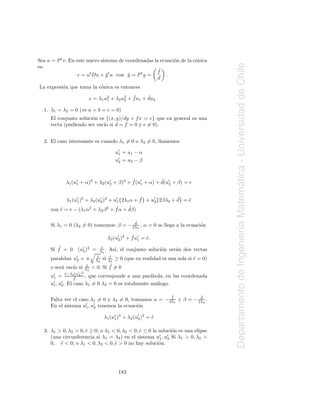 Sea u = P t v. En este nuevo sistema de coordenadas la ecuaci´n de la c´nica
                                                             o         o




                                                                                      Departamento de Ingenier´a Matematica - Universidad de Chile
es:
                                                     f˜
                   e = ut Du + g t u con g = P t g = ˜ .
                                ˜        ˜
                                                      d
La expresi´n que toma la c´nica es entonces
          o               o
                                                  ˜      ˜
                              e = λ1 u2 + λ2 u2 + f u1 + du2
                                      1       2

  1. λ1 = λ2 = 0 (⇔ a = b = c = 0)
     El conjunto soluci´n es {(x, y)/dy + f x = e} que en general es una
                       o
     recta (pudiendo ser vac´ si d = f = 0 y e = 0).
                            ıo


  2. El caso interesante es cuando λ1 = 0 o λ2 = 0, llamemos

                                               u′ = u1 − α
                                                1
                                               u′ = u2 − β
                                                2




                                          ˜            ˜
            λ1 (u′ + α)2 + λ2 (u′ + β)2 + f (u′ + α) + d(u′ + β) = e




                                                                                                                      ´
                 1              2             1           2



                                                ˜                ˜
            λ1 (u′ )2 + λ2 (u′ )2 + u′ {2λ1 α + f } + u′ {2βλ2 + d} = e
                                                                      ˜
                 1           2       1                 2
                                   ˜     ˜
     con e = e − (λ1 α2 + λ2 β 2 + f α + dβ)
         ˜

                                        d              ˜
     Si λ1 = 0 (λ2 = 0) tomemos: β = − 2λ2 , α = 0 se llega a la ecuaci´n
                                                                       o


                                                                                                              ı
                                               ′      ˜
                                          λ2 (u2 )2 + f u′ = e.
                                                             ˜
                                                         1

        ˜
     Si f = 0 (u′ )2 =             e
                                   ˜
                2                 λ2 .    As´ el conjunto soluci´n ser´n dos rectas
                                            ı,                  o     a
                                 e
                                 ˜         e
                                           ˜
     paralelas:   u′
                   2   =±       λ2   si ≥ 0 (que en realidad es una sola si e = 0)
                                          λ2                                ˜
     o ser´ vac´ si
          a    ıo         e
                          ˜           ˜= 0
                              < 0. Si f
                         λ2
            e−λ (u′ )2
            ˜
     u′ =
      1
                 2
                  ˜
                  f
                    2
                       , que corresponde a una par´bola, en las coordenada
                                                   a
      ′    ′
     u1 , u2 . El caso λ1 = 0 λ2 = 0 es totalmente an´logo.
                                                     a

                                                       f           d˜           ˜
     Falta ver el caso λ1 = 0 y λ2 = 0, tomamos α = − 2λ1 y β = − 2λ2 .
     En el sistema u′ , u′ tenemos la ecuaci´n
                     1   2                  o

                                     λ1 (u′ )2 + λ2 (u2 )2 = e
                                          1
                                                      ′
                                                             ˜

  3. λ1 > 0, λ2 > 0, e ≥ 0; o λ1 < 0, λ2 < 0, e ≤ 0 la soluci´n es una elipse
                     ˜                        ˜              o
     (una circunferencia si λ1 = λ2 ) en el sistema u′ , u′ Si λ1 > 0, λ2 >
                                                       1   2
     0, e < 0; o λ1 < 0, λ2 < 0, e > 0 no hay soluci´n.
         ˜                        ˜                    o




                                                183
 