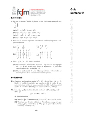 ´
                               Ingenier´a Matematica
                                       ı
                               FACULTAD DE CIENCIAS
                                                                                     Gu´a
                                                                                       ı
                               F´SICAS Y MATEMATICAS
                                                   ´
                                 I
                               UNIVERSIDAD DE CHILE                                  Semana 14
                               ´
                               Algebra Lineal 08-2

Ejercicios




                                                                                   Departamento de Ingenier´a Matematica - Universidad de Chile
1. Escriba en forma xt Ax las siguientes formas cuadr´ticas, en donde x =
    x1                                             a
     x2
    . :
     .
     .
     xn

                     1
   (a) q(x) = −2x1 − 2 x1 x2 + 5x2 .
                 2
                                 2
   (b) q(x) = x1 (2x1 − x2 ) + x2 (3x1 + x2 ).
               1
                    2    2
   (c) q(x) = x2 + y2 − y3 − x1 x2 + x1 x3 .
   (d) q(x) = (x1 + x2 )2 − (x1 + x3 )2 .
2. Se˜ ale si las matrices siguientes son deﬁnidas positivas/negativas, o nin-
     n
   guna de las dos:

        −1         1                             −3 1
   (a)               .                  (c)            .
          1       −1                              1 −1
                              
         1    0     0    0   0                                  
       0     2     0    0   0               −1       2   1   1
                              
   (b) 0
             0    1/2   0   0.
                               
                                            2         1   1   1
                                        (d)                     .




                                                                                                                   ´
       0     0     0    1   0             1         1   0   1
         0    0     0    0   4                1        1   1   −1

                    Ê
3. Sea A ∈ Mnn ( ) una matriz sim´trica.
                                 e
                         Ê
   (a) Probar que v ∈ n es vector propio de A si y s´lo si es vector propio
                                                    o
                          Ê
       de I − A. Si λ ∈ es el valor propio de A asociado a v, ¿cu´l es el
                                                                    a


                                                                                                           ı
       valor propio de I − A asociado a v?
   (b) Probar que la matriz I − A es deﬁnida positiva si y s´lo si todos los
                                                            o
       valores propios de A son menores estrictos que uno.


Problemas
P1. Considere la c´nica de ecuaci´n 5x2 + 5y 2 + 6xy + 16x + 16y = −15.
                  o              o
    Realice el cambio de variables que permite escribir la c´nica de ma-
                                                             o
    nera centrada y escriba la nueva expresi´n (escribir expl´
                                            o                ıcitamente el
    cambio de variables). Identiﬁque la c´nica resultante y dib´ jela.
                                         o                     u
                     Ê
P2. Sea A ∈ M22 ( ) sim´trica deﬁnida postiva, b ∈
                       e                                   Ê2 , c ∈ Ê y f : Ê2 →
     Êtal que
                         f (x) = xt Ax − bt x + c.
     Se quiere minimizar f .
                  1
     (a) Sea x0 = 2 A−1 b. Pruebe que f (x) = (x−x0 )t A(x−x0 )−x0 Ax0 +c.
                                                                 t

     (b) Concluya que el unico m´
                           ´       ınimo de f se alcanza en x0 , i.e., que
                                            Ê
         f (x) ≥ f (x0 ) para todo x ∈ 2 y que la igualdad se alcanza
         solamente cuando x = x0 -


                                      185
 
