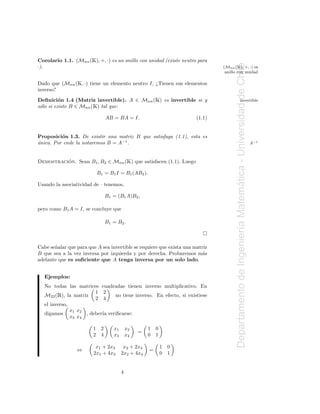 Ã
Corolario 1.1. (Mnn ( ), +, ·) es un anillo con unidad (existe neutro para
                                                                                       Ã




                                                                                       Departamento de Ingenier´a Matematica - Universidad de Chile
·).                                                                             (Mnn ( ), +, ·) es
                                                                                 anillo con unidad

                  Ã
Dado que (Mnn ( , ·) tiene un elemento neutro I, ¿Tienen sus elementos
inverso?
          o                                              Ã
Deﬁnici´n 1.4 (Matriz invertible). A ∈ Mnn ( ) es invertible si y                                         invertible
                         Ã
s´lo si existe B ∈ Mnn ( ) tal que:
 o

                               AB = BA = I.                             (1.1)


Proposici´n 1.3. De existir una matriz B que satisfaga (1.1), esta es
          o
unica. Por ende la notaremos B = A−1 .
´                                                                                                                                                     A−1



          ´                                 Ã
Demostracion. Sean B1 , B2 ∈ Mnn ( ) que satisfacen (1.1). Luego

                            B1 = B1 I = B1 (AB2 ).

Usando la asociatividad de · tenemos,




                                                                                                                       ´
                               B1 = (B1 A)B2 ,

pero como B1 A = I, se concluye que

                               B1 = B2 .



Cabe se˜ alar que para que A sea invertible se requiere que exista una matriz
       n
                                                                                                               ı
B que sea a la vez inversa por izquierda y por derecha. Probaremos m´s     a
adelante que es suﬁciente que A tenga inversa por un solo lado.


   Ejemplos:
   No todas las matrices cuadradas tienen inverso multiplicativo. En
        Ê
   M22 ( ), la matriz
                         1 2
                         2 4
                                 no tiene inverso. En efecto, si existiese
   el inverso,
               x1 x2
   digamos           , deber´ veriﬁcarse:
                            ıa
               x3 x4

                         1 2       x1       x2       1   0
                                                 =
                         2 4       x3       x4       0   1

                          x1 + 2x3       x2 + 2x4            1   0
                 ⇔                                   =
                         2x1 + 4x3      2x2 + 4x4            0   1


                                        4
 
