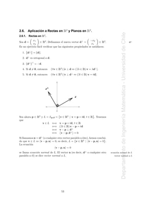 2.6.             ´
         Aplicacion a Rectas en        Ê   2
                                               y Planos en     Ê.  3




                                                                                            Departamento de Ingenier´a Matematica - Universidad de Chile
2.6.1.   Rectas en Ê2 .
                  ∈ Ê2 . Deﬁnamos el nuevo vector d⊥ =                      Ê
            x1                                                 −x2
Sea d =                                                                 ∈ 2.                                                                               d⊥
            x2                                                  x1
Es un ejercicio f´cil veriﬁcar que las siguientes propiedades se satisfacen:
                 a

  1.     d⊥ = d .
  2. d⊥ es ortogonal a d.
           ⊥
  3. d⊥        = −d.
  4. Si d = 0, entonces      (∀v ∈ Ê2) [v ⊥ d ⇔ (∃λ ∈ Ê) v = λd⊥ ].
  5. Si d = 0, entonces      (∀v ∈ Ê2 ) [v ⊥ d⊥ ⇔ (∃t ∈ Ê) v = td].




                        d




                                                                                                                            ´
                                                   d




Sea ahora p ∈   Ê2 y L = Lp,d =      v∈   Ê2   | v = p + td, t ∈   Ê   . Tenemos

                                                                                                                    ı
que
                       v∈L   ⇐⇒ v = p + td, t ∈        Ê
                                           Ê
                             ⇐⇒ (∃t ∈ ) v − p = td
                             ⇐⇒ v − p ⊥ d⊥
                             ⇐⇒ v − p, d⊥ = 0.
Si llamamos n = d⊥ (o cualquier otro vector paralelo a ´ste), hemos conclui-
                                                       e
                                                           Ê
do que v ∈ L ⇔ v − p, n = 0, es decir, L = v ∈ 2 | v − p, n = 0 .
La ecuaci´n
         o
                              v − p, n = 0
se llama ecuaci´n normal de L. El vector n (es decir, d⊥ o cualquier otro
                o                                                                  ecuaci´n normal de L
                                                                                         o
paralelo a ´l) se dice vector normal a L.
           e                                                                          vector normal a L




                                     53
 