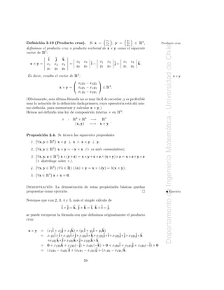 Deﬁnici´n 2.10 (Producto cruz). Si x = x2 , y = y2 ∈ 3 ,
         o                                       x3          y3
                                                                  x1              y1
                                                                                            Ê    Producto cruz




                                                                                                   Departamento de Ingenier´a Matematica - Universidad de Chile
deﬁnimos el producto cruz o producto vectorial de x e y como el siguiente
          Ê
vector de 3 :
               i     j    k
                                           x2   x3        x1      x3         x1        x2
  x×y =       x1    x2    x3       =                 i−                 j+                  k.
                                           y2   y3        y1      y3         y1        y2
              y1    y2    y3

Es decir, resulta el vector de         Ê3 :                                                                                                                       x×y
                                                         
                                   x2 y3 − x3 y2
                         x × y =  x3 y1 − x1 y3  ∈              Ê3.
                                   x1 y2 − x2 y1

(Obviamente, esta ultima f´rmula no es muy f´cil de recordar, y es preferible
                   ´       o                 a
usar la notaci´n de la deﬁnici´n dada primero, cuya operatoria est´ ah´ mis-
              o               o                                    a ı
mo deﬁnida, para memorizar y calcular x × y.)
Hemos as´ deﬁnido una ley de composici´n interna × en 3 :
          ı                              o                               Ê
                          ×    :       Ê3 × Ê3       −→    3
                                                              Ê
                                                              .
                                        (x, y)       −→ x × y




                                                                                                                                   ´
Proposici´n 2.4. Se tienen las siguientes propiedades
         o
  1. ∀x, y ∈     Ê3 x × y ⊥ x ∧ x × y ⊥ y.
  2.    ∀x, y ∈ Ê3 x × y = −y × x (× es anti–conmutativo).

  3.    ∀x, y, z ∈ Ê3 x× (y + z) = x× y + x× z ∧ (x+ y)× z = x× z+ y × z


                                                                                                                           ı
       (× distribuye sobre +).
  4. ∀x, y ∈   Ê3    (∀λ ∈     Ê) (λx) × y = x × (λy) = λ(x × y).
  5. ∀x ∈     Ê3   x × x = 0.


             ´
Demostracion. La demostraci´n de estas propiedades b´sicas quedan
                           o                        a
propuestas como ejercicio.                                                                         ◭ Ejercicio


Notemos que con 2, 3, 4 y 5, m´s el simple c´lculo de
                              a             a

                          i × j = k, j × k = i, k × i = j,
se puede recuperar la f´rmula con que deﬁnimos originalmente el producto
                       o
cruz:


 x×y      =   (x1 i + x2 j + x3 k) × (y1 i + y2 i + y3 k)
          =   x1 y1 i× i+x1 y2 i× j+x1 y3 i× k+x2 y1 j× i+x2 y2 j× j+x2 y3 j× k
              +x3 y1 k× i+x3 y2 k× j+x3 y3 k× k
          =   0 + x1 y2 k + x1 y3 (−j) + x2 y1 (−k) + 0 + x2 y3 i + x3 y1 j + x3 y2 (−i) + 0
          =   (x2 y3 − x3 y2 )i + (x3 y1 − x1 y3 )j + (x1 y2 − x2 y1 )k.

                                                59
 