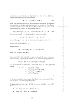 La siguiente es una f´rmula para el producto cruz de 3 vectores. Su demos-
                     o




                                                                                                Departamento de Ingenier´a Matematica - Universidad de Chile
traci´n es un simple c´lculo que omitimos.
     o                 a

                        (x × y) × z = x, z y − y, z x                          (2.2)

Notar que el producto cruz no es conmutativo (pero tiene la propiedad
parecida 2) y que desgraciadamente tampoco es asociativo. Para ilustrar
cu´n lejos est´ de serlo, est´ la llamada Identidad de Jacobi, que se puede
  a           a              a                                                          Identidad de Jacobi
probar f´cilmente a partir de la propiedad anterior:
        a

      ∀x, y, z ∈   Ê3   x × (y × z) + y × (z × x) + z × (x × y) = 0            (2.3)
Notemos que usando 2.3 y las propiedades anteriores resulta:

                   x × (y × z) − (x × y) × z = y × (x × z),

lo que indica que x × (y × z) no tiene por qu´ ser igual a (x × y) × z.
                                             e

Veamos mas propiedades de “×”:

Proposici´n 2.5.
         o

                         Ê3  {0}




                                                                                                                                ´
              ∀x, y ∈                 x×y = x          y |sen θ| ,

donde θ es el angulo entre x e y.
              ´


              ´
Demostracion. Esto saldr´ de la siguiente identidad, la que pedimos al
                              a
lector que tenga la paciencia de veriﬁcar (es un c´lculo simple pero tedioso):
                                                  a


                                                                                                                        ı
               ∀x, y ∈    Ê3   x, y   2
                                          + x×y   2
                                                      = x   2
                                                                y   2
                                                                        .

Una vez establecida esta identidad, y recordando que x, y = x               y cos(θ),
resulta:
                       2          2     2        2
                x×y        = x        y − x, y
                                  2
                           = x        y − ( x y cos(θ))2
                                        2

                           = x 2 y 2 (1 − cos2 (θ))
                           = x 2 y 2 sen2 (θ).



La siguiente propiedad muestra que el producto cruz representa a la direc-
ci´n ortogonal a los vectores participantes.
  o

Proposici´n 2.6. Sean x, y ∈
         o                          Ê3 {0} vectores no paralelos, y sea z ∈ Ê3.
Entonces

  1. z ⊥ x ∧ z ⊥ y =⇒ (∃λ ∈           Ê) z = λx × y.
  2. z ⊥ x × y =⇒ (∃s, t ∈      Ê) z = sx + ty.

                                          60
 