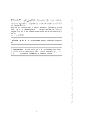 Ã




                                                                               Departamento de Ingenier´a Matematica - Universidad de Chile
Deﬁniendo M = (vij ) ∈ Mnm ( ) (es decir poniendo los vectores originales
                    ¯  Ã
como columnas) y λ ∈ m como el vector de inc´gnitas, se tiene que para
                                                   o
analizar la dependencia o independencia lineal basta estudiar las soluciones
               ¯
del sistema M λ = 0.
          ¯
Si existe λ = 0 que satisface el sistema, entonces el conjunto de vectores
{vi }m es ℓ.d., en caso contrario es ℓ.i.. M´s a´ n, sabemos que si m > n el
     i=1                                    a u
sistema tiene m´s de una soluci´n, en particular una no nula luego {vi }m
                a               o                                        i=1
es ℓ.d..
As´ se ha probado:
   ı


Teorema 3.1. En    Ên, m > n vectores son siempre linealmente dependien-
tes.



                   o               n        Ã
  Observaci´n: Conviene se˜ alar que en n siempre es posible deter-
  minar n vectores independientes. Basta tomar el conjunto {ei }n , ei =
                                                                  i=1
  (0, ..., 1, ..., 0), donde la componente no nula es la i-´sima.
                                                           e




                                                                                                       ı       ´




                                    79
 
