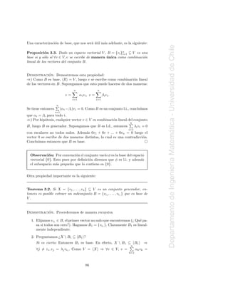 Una caracterizaci´n de base, que nos ser´ util m´s adelante, es la siguiente:
                 o                      a´      a




                                                                                        Departamento de Ingenier´a Matematica - Universidad de Chile
Proposici´n 3.3. Dado un espacio vectorial V , B = {vi }n ⊆ V es una
            o                                            i=1
base si y s´lo s´ ∀v ∈ V, v se escribe de manera unica como combinaci´n
           o    ı                                ´                   o
lineal de los vectores del conjunto B.


              ´
Demostracion. Demostremos esta propiedad:
⇒) Como B es base, B = V , luego v se escribe como combinaci´n lineal
                                                               o
de los vectores en B. Supongamos que esto puede hacerse de dos maneras:
                                  n                   n
                             v=         αi vi , v =         βi vi .
                                  i=1                 i=1

                    n
Se tiene entonces         (αi −βi )vi = 0. Como B es un conjunto l.i., conclu´
                                                                             ımos
                    i=1
que αi = βi para todo i.
⇐) Por hip´tesis, cualquier vector v ∈ V es combinaci´n lineal del conjunto
          o                                          o
                                                                      n
B, luego B es generador. Supongamos que B es l.d., entonces                 λi vi = 0
                                                                      i=1




                                                                                                                        ´
con escalares no todos nulos. Adem´s 0v1 + 0v + ... + 0vn = 0 luego el
                                    a
vector 0 se escribe de dos maneras distintas, lo cual es una contradicci´n.
                                                                        o
Conclu´ımos entonces que B es base.


  Observaci´n: Por convenci´n el conjunto vac´ φ es la base del espacio
              o               o                 ıo
  vectorial {0}. Esto pues por deﬁnici´n diremos que φ es l.i. y adem´s
                                      o                              a


                                                                                                                ı
  el subespacio m´s peque˜ o que lo contiene es {0}.
                  a       n


Otra propiedad importante es la siguiente:


Teorema 3.2. Si X = {v1 , . . . , vn } ⊆ V es un conjunto generador, en-
tonces es posible extraer un subconjunto B = {vi1 , . . . , vis } que es base de
V.


          ´
Demostracion. Procederemos de manera recursiva

  1. Elijamos vi1 ∈ B, el primer vector no nulo que encontremos (¿ Qu´ pa-
                                                                     e
     sa si todos son cero?). Hagamos B1 = {vi1 }. Claramente B1 es lineal-
     mente independiente.
  2. Preguntamos ¿X  B1 ⊆ B1 ?
      Si es cierto: Entonces B1 es base. En efecto, X  B1 ⊆ B1                   ⇒
                                                                       n
      ∀j = i1 , vj = λj vi1 . Como V = X ⇒ ∀v ∈ V, v =                      αk vk =
                                                                      k=1



                                            86
 