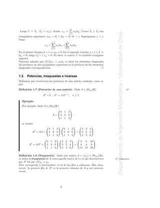 n
Luego C = T1 · T2 = (cij ), donde: cij =                   aik bkj . Como T1 y T2 son




                                                                                           Departamento de Ingenier´a Matematica - Universidad de Chile
                                                     j=1
triangulares superiores: (aiℓ = 0) ∧ (biℓ = 0) ∀ℓ < i. Supongamos j < i,
luego
                               i−1               n
                       cij =         aik bkj +         aik bkj .
                               k=1               k=i

En el primer t´rmino k < i ⇒ aik = 0. En el segundo t´rmino j < i ≤ k ⇒
              e                                        e
bkj = 0, luego ∀j < i cij = 0. Es decir, la matriz C es tambi´n triangular
                                                              e
superior.
Notemos adem´s que (T1 T2 )ii = aii bii es decir los elementos diagonales
               a
del producto de dos triangulares superiores es el producto de los elementos
diagonales correspondientes.


1.3.   Potencias, traspuestas e inversas
Deﬁnimos por recurrencia las potencias de una matriz cuadrada, como si-
gue:
Deﬁnici´n 1.7 (Potencias de una matriz). Dada A ∈ Mnn ( )
       o                                                                   Ã                                                                              An




                                                                                                                           ´
                     A0 = I, An = AAn−1 ,                  n ≥ 1.

  Ejemplo:
  Por ejemplo; dada A ∈ M33 ( ):     Ê
                                                      
                                        0 1          2
                                   A = 2 0          0,

                                                                                                                   ı
                                        1 1          2

  se tendr´
          a
                                                                    
                       0 1           2    0 1            2     4     2 4
           A2 = AA =  2 0           02 0              0 = 0     2 4
                       1 1           2    1 1            2     4     3 6
                                                                 
                     0         1    2    4 2           4      8 8 16
        A3 = AA2 =  2         0    00 2             4 =  8 4 8 .
                     1         1    2    4 3           6     12 10 20


Deﬁnici´n 1.8 (Traspuesta). Dada una matriz A = (aij ) ∈ Mmn ( ),
         o                                                                       Ã
se deﬁne la traspuesta de A como aquella matriz de n×m que denotaremos                  At , traspuesta
por At tal que (At )ij = aji .
Esto corresponde a intercambiar el rol de las ﬁlas y columnas. M´s clara-
                                                                 a
mente, la primera ﬁla de At es la primera columna de A y as´ sucesiva-
                                                               ı
mente.




                                         9
 