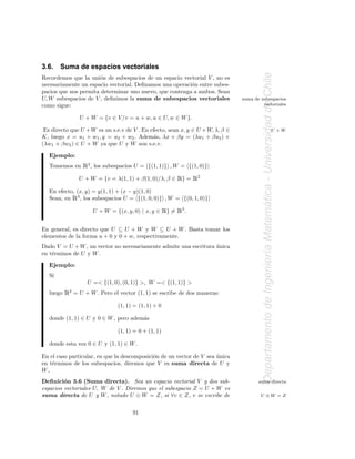 3.6.    Suma de espacios vectoriales




                                                                                         Departamento de Ingenier´a Matematica - Universidad de Chile
Recordemos que la uni´n de subespacios de un espacio vectorial V , no es
                      o
necesariamente un espacio vectorial. Deﬁnamos una operaci´n entre subes-
                                                         o
pacios que nos permita determinar uno nuevo, que contenga a ambos. Sean
U, W subespacios de V , deﬁnimos la suma de subespacios vectoriales             suma de subespacios
como sigue:                                                                              vectoriales

                  U + W = {v ∈ V /v = u + w, u ∈ U, w ∈ W }.

 Es directo que U + W es un s.e.v de V . En efecto, sean x, y ∈ U + W, λ, β ∈                                                          U +W
K, luego x = u1 + w1 , y = u2 + w2 . Adem´s, λx + βy = (λu1 + βu2 ) +
                                             a
(λw1 + βw2 ) ∈ U + W ya que U y W son s.e.v.

   Ejemplo:
   Tomemos en      Ê2, los subespacios U =    {(1, 1)} , W = {(1, 0)}

                  U + W = {v = λ(1, 1) + β(1, 0)/λ, β ∈     Ê} = Ê2
   En efecto, (x, y) = y(1, 1) + (x − y)(1, 0)
              Ê
   Sean, en 3 , los subespacios U = {(1, 0, 0)} , W = {(0, 1, 0)}




                                                                                                                         ´
                       U + W = {(x, y, 0) | x, y ∈     Ê} = Ê3.
En general, es directo que U ⊆ U + W y W ⊆ U + W . Basta tomar los
elementos de la forma u + 0 y 0 + w, respectivamente.
Dado V = U + W , un vector no necesariamente admite una escritura unica
                                                                  ´


                                                                                                                 ı
en t´rminos de U y W .
    e

   Ejemplo:
   Si
                     U =< {(1, 0), (0, 1)} >, W =< {(1, 1)} >
   luego   Ê2 = U + W . Pero el vector (1, 1) se escribe de dos maneras:
                                 (1, 1) = (1, 1) + 0

   donde (1, 1) ∈ U y 0 ∈ W , pero adem´s
                                       a

                                 (1, 1) = 0 + (1, 1)

   donde esta vez 0 ∈ U y (1, 1) ∈ W .

En el caso particular, en que la descomposici´n de un vector de V sea unica
                                             o                        ´
en t´rminos de los subespacios, diremos que V es suma directa de U y
    e
W,
Deﬁnici´n 3.6 (Suma directa). Sea un espacio vectorial V y dos sub-
         o                                                                             suma directa
espacios vectoriales U, W de V . Diremos que el subespacio Z = U + W es
suma directa de U y W , notado U ⊕ W = Z, si ∀v ∈ Z, v se escribe de                    U ⊕W = Z


                                       91
 