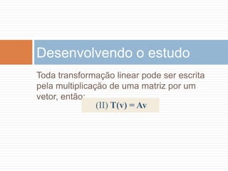 Mas o vetor v1' tem a mesma direção de v1 e, por isso, pode ser representado por v1 multiplicado por um escalar. Diz-se então que v1 é um autovetor da transformação e que esse escalar é um autovalor associado.Toda transformação linear pode ser escrita pela multiplicação de uma matriz por um vetor, então:Desenvolvendo o estudo(II) T(v) = Av